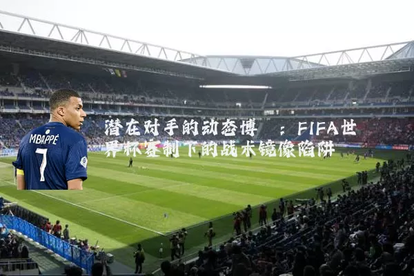 潜在对手的动态博弈:FIFA世界杯赛制下的战术镜像陷阱